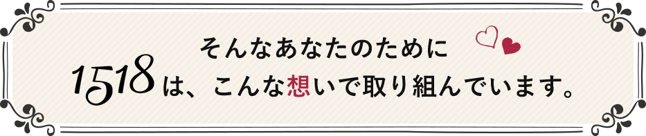 そんなあなたのために1518は、こんな想いで取り組んでいます。